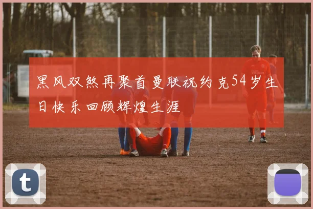 黑风双煞再聚首曼联祝约克54岁生日快乐回顾辉煌生涯