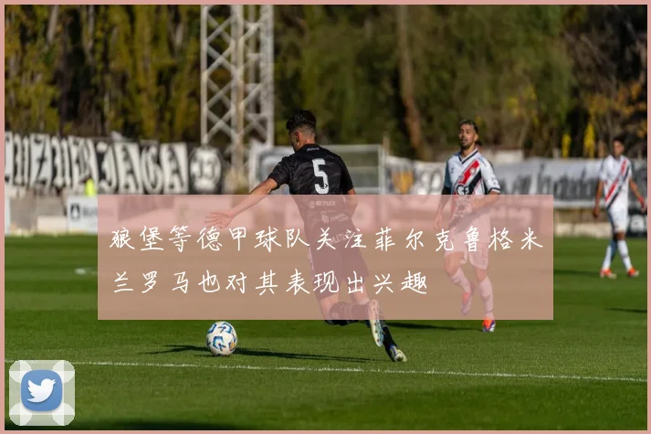 狼堡等德甲球队关注菲尔克鲁格米兰罗马也对其表现出兴趣