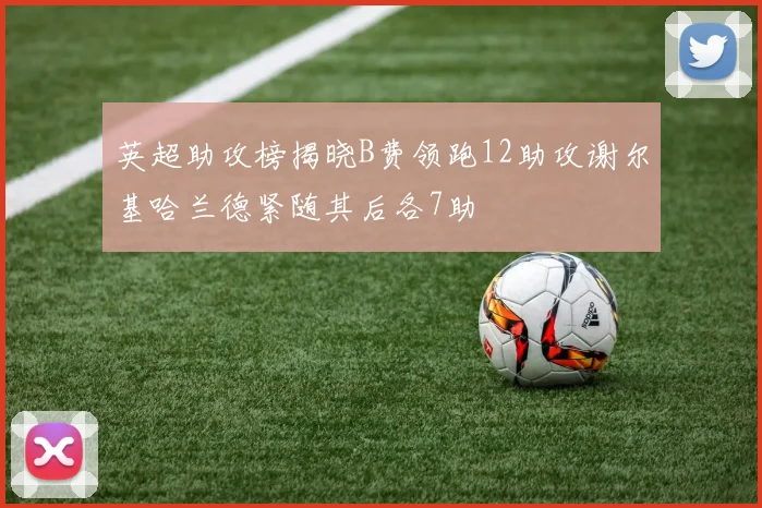英超助攻榜揭晓B费领跑12助攻谢尔基哈兰德紧随其后各7助