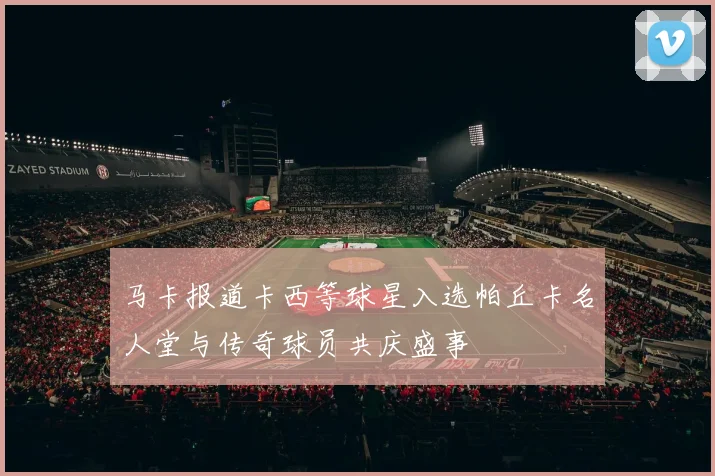 马卡报道卡西等球星入选帕丘卡名人堂与传奇球员共庆盛事