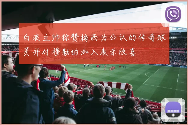 白浪主帅称赞梅西为公认的传奇球员并对穆勒的加入表示欣喜