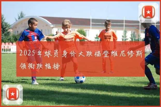 2025年球员身价大跌福登维尼修斯领衔跌幅榜