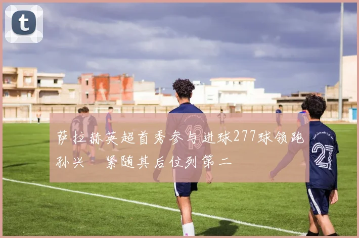 萨拉赫英超首秀参与进球277球领跑孙兴慜紧随其后位列第二