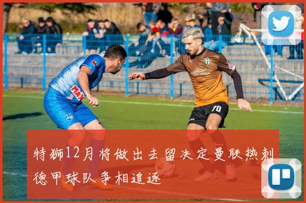 特狮12月将做出去留决定曼联热刺德甲球队争相追逐