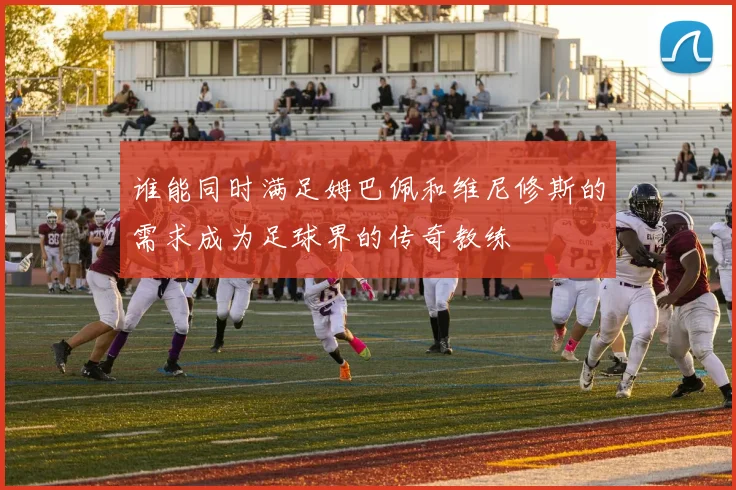 谁能同时满足姆巴佩和维尼修斯的需求成为足球界的传奇教练