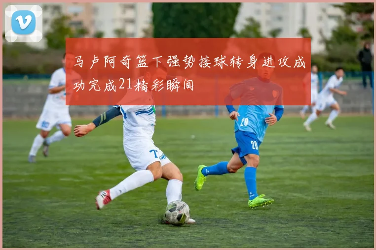 马卢阿奇篮下强势接球转身进攻成功完成21精彩瞬间