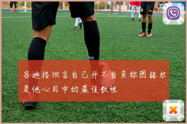 吕迪格坦言自己并不自负称图赫尔是他心目中的最佳教练