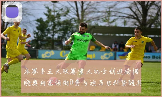 本赛季五大联赛重大机会创造榜揭晓奥利塞领衔B费与迪马尔科紧随其后