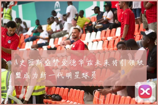A史密斯盛赞爱德华兹未来将引领联盟成为新一代明星球员