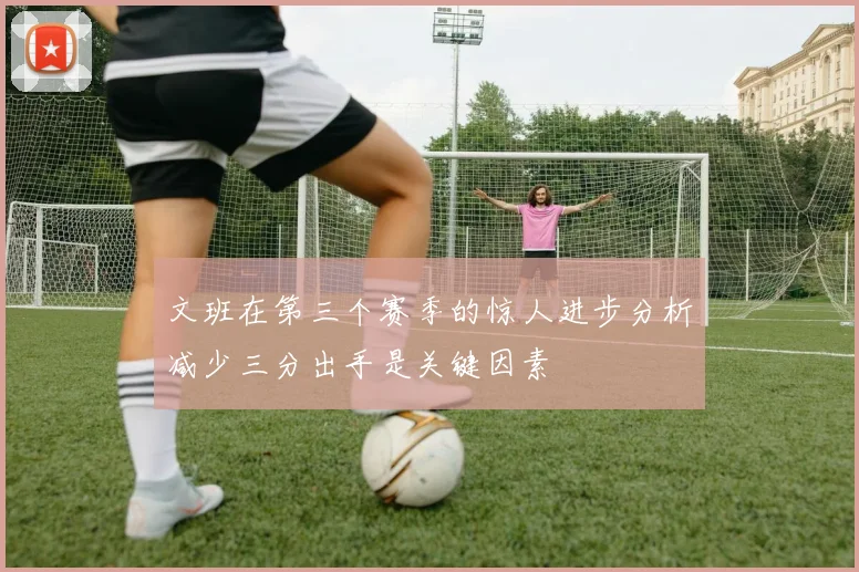 文班在第三个赛季的惊人进步分析减少三分出手是关键因素