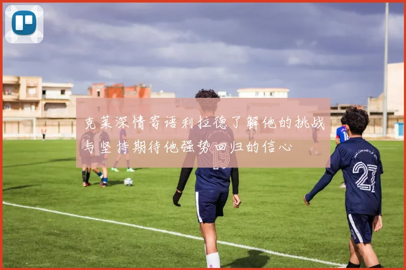 克莱深情寄语利拉德了解他的挑战与坚持期待他强势回归的信心