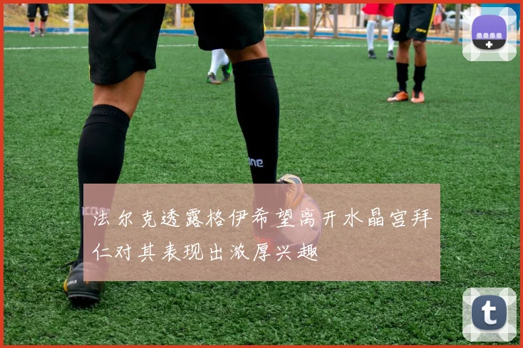 法尔克透露格伊希望离开水晶宫拜仁对其表现出浓厚兴趣