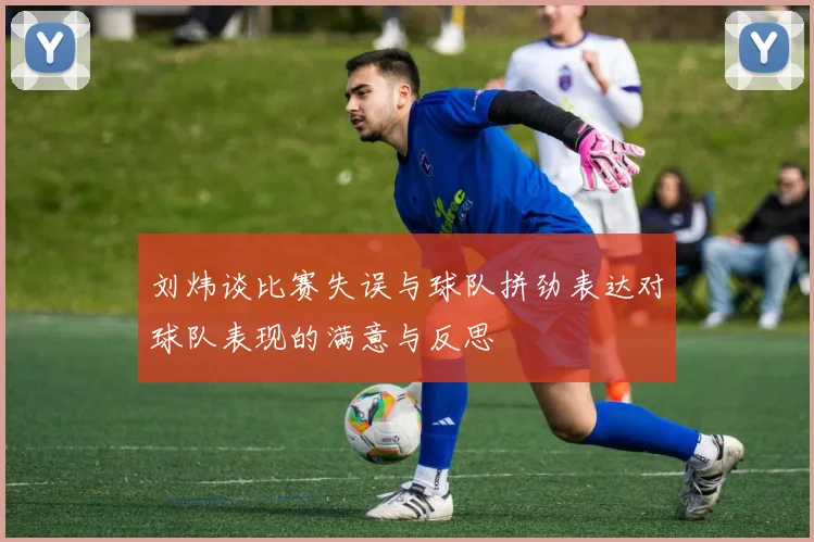 刘炜谈比赛失误与球队拼劲表达对球队表现的满意与反思