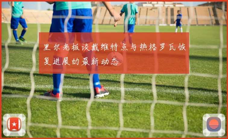 里尔老板谈戴维特点与热格罗瓦恢复进展的最新动态