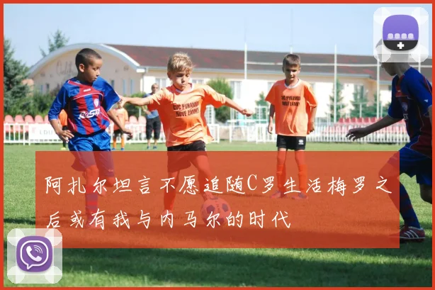 阿扎尔坦言不愿追随C罗生活梅罗之后或有我与内马尔的时代