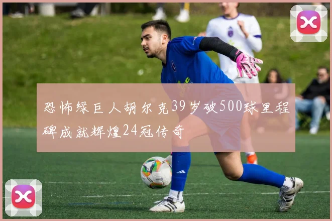 恐怖绿巨人胡尔克39岁破500球里程碑成就辉煌24冠传奇