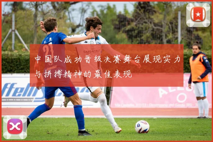 中国队成功晋级决赛舞台展现实力与拼搏精神的最佳表现
