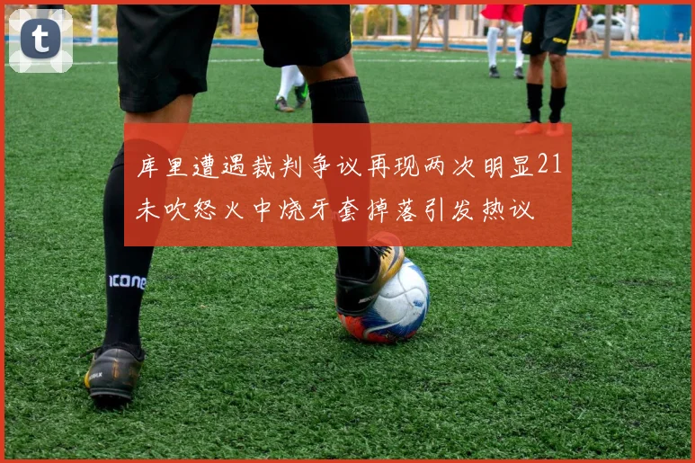 库里遭遇裁判争议再现两次明显21未吹怒火中烧牙套掉落引发热议