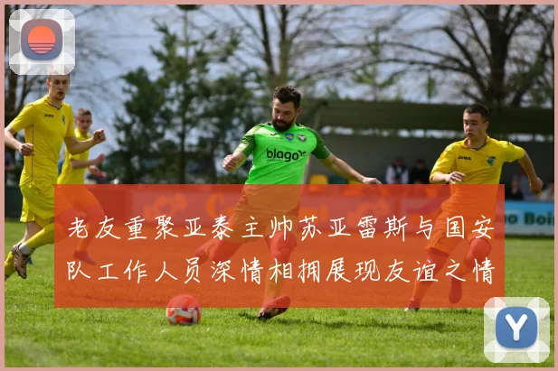 老友重聚亚泰主帅苏亚雷斯与国安队工作人员深情相拥展现友谊之情