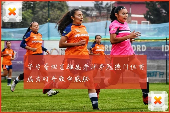 字母哥坦言雄鹿并非夺冠热门但将成为对手致命威胁