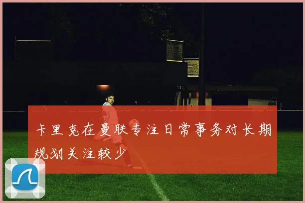 卡里克在曼联专注日常事务对长期规划关注较少