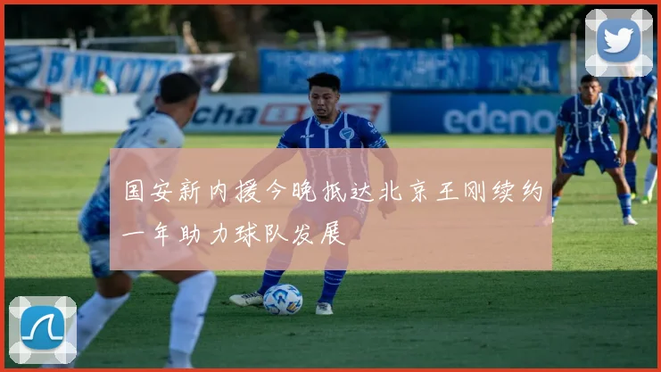 国安新内援今晚抵达北京王刚续约一年助力球队发展